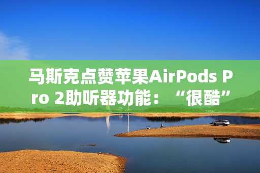 马斯克点赞苹果AirPods Pro 2助听器功能：“很酷”