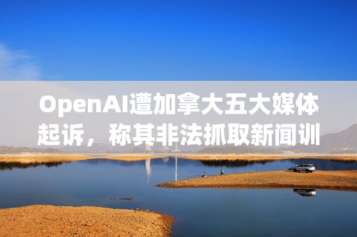 OpenAI遭加拿大五大媒体起诉，称其非法抓取新闻训练ChatGPT等AI模型