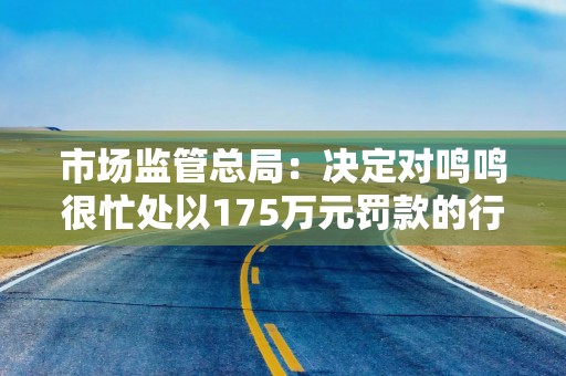 市场监管总局：决定对鸣鸣很忙处以175万元罚款的行政处罚