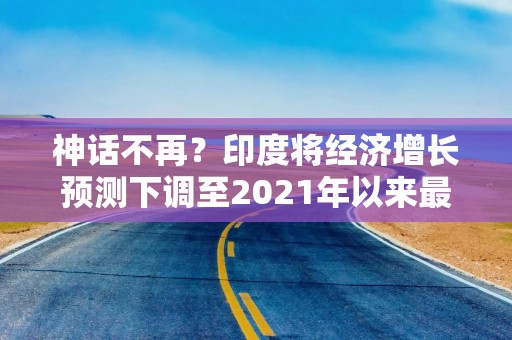 神话不再？印度将经济增长预测下调至2021年以来最低水平