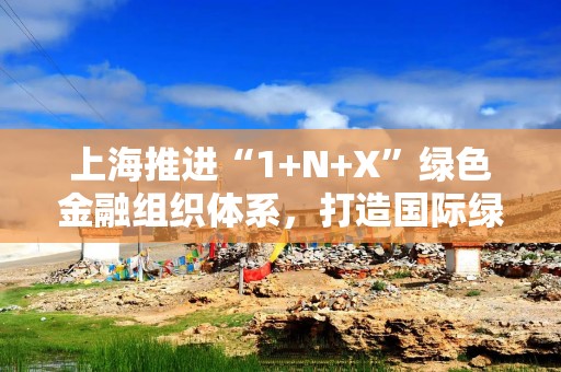 上海推进“1+N+X”绿色金融组织体系，打造国际绿色金融枢纽