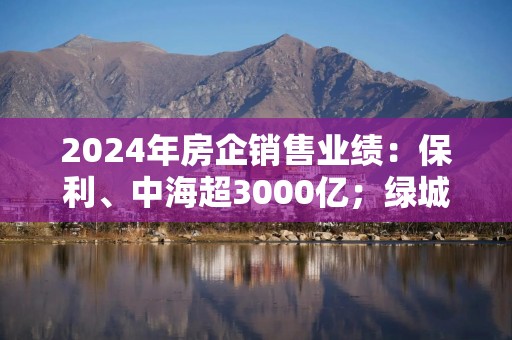 2024年房企销售业绩：保利、中海超3000亿；绿城2768亿