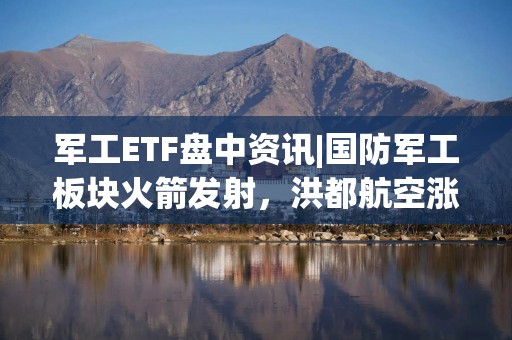 军工ETF盘中资讯|国防军工板块火箭发射，洪都航空涨停，中航沈飞涨超6%！国防军工ETF（512810）直线冲高2%！