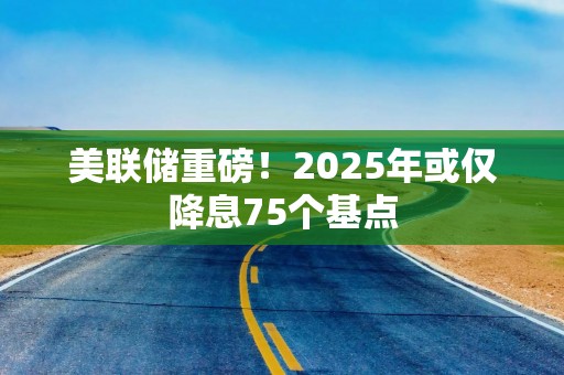 美联储重磅！2025年或仅降息75个基点