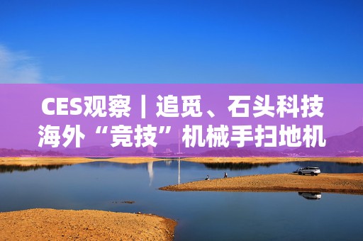 CES观察｜追觅、石头科技海外“竞技”机械手扫地机：争夺“全球首创”，场景落地难题何解？