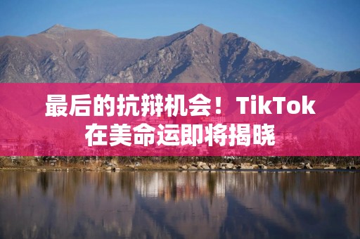 最后的抗辩机会！TikTok在美命运即将揭晓