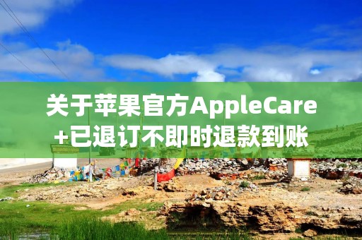 关于苹果官方AppleCare+已退订不即时退款到账