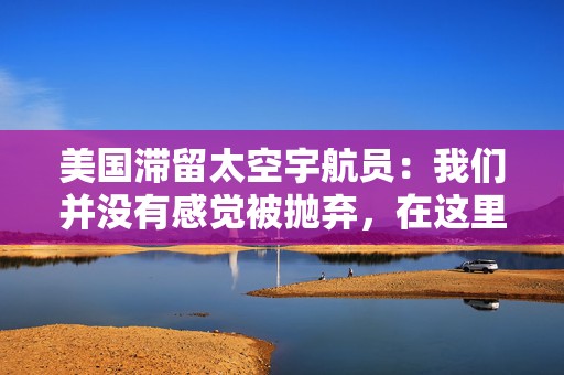 美国滞留太空宇航员：我们并没有感觉被抛弃，在这里工作是一种乐趣