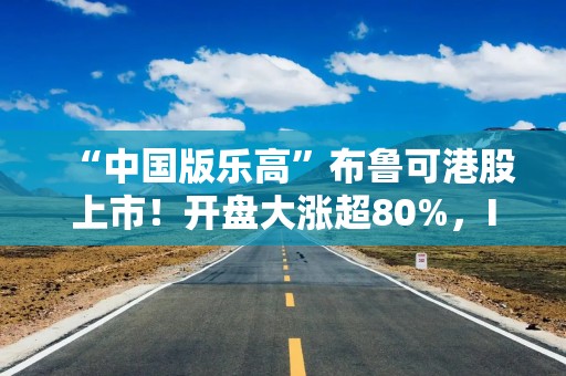 “中国版乐高”布鲁可港股上市！开盘大涨超80%，IP持续性如何？