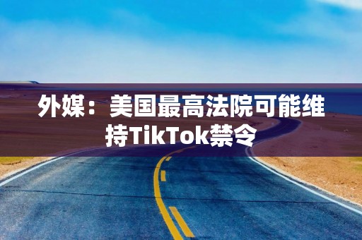 外媒：美国最高法院可能维持TikTok禁令