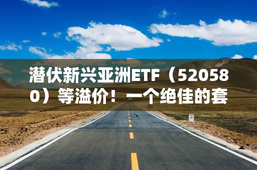 潜伏新兴亚洲ETF（520580）等溢价！一个绝佳的套利机会！