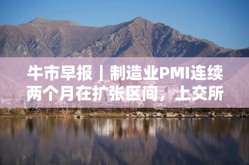 牛市早报｜制造业PMI连续两个月在扩张区间，上交所召开座谈会