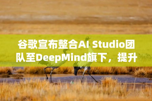 谷歌宣布整合AI Studio团队至DeepMind旗下，提升项目效率