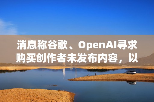 消息称谷歌、OpenAI寻求购买创作者未发布内容，以训练AI模型