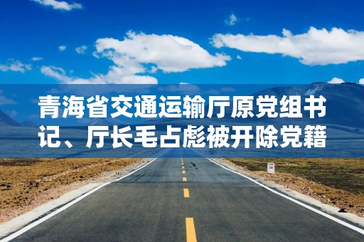 青海省交通运输厅原党组书记、厅长毛占彪被开除党籍和公职