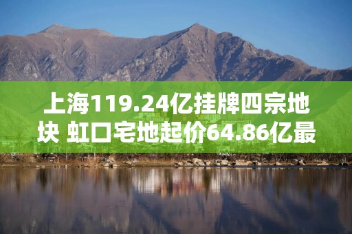 上海119.24亿挂牌四宗地块 虹口宅地起价64.86亿最高