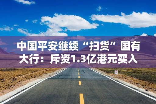 中国平安继续“扫货”国有大行：斥资1.3亿港元买入农业银行H股 持股比例达5.05%