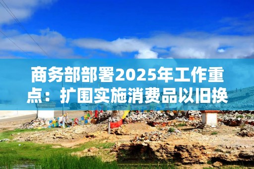 商务部部署2025年工作重点：扩围实施消费品以旧换新等