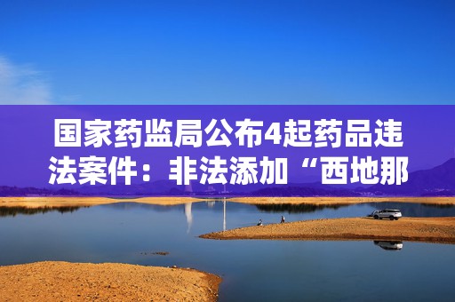 国家药监局公布4起药品违法案件：非法添加“西地那非”、非法渠道购进荆防颗粒等