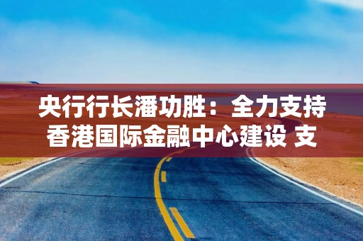 央行行长潘功胜：全力支持香港国际金融中心建设 支持两地居民实时办理跨境汇款