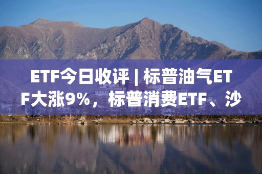 ETF今日收评 | 标普油气ETF大涨9%，标普消费ETF、沙特ETF跌停