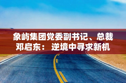 象屿集团党委副书记、总裁邓启东： 逆境中寻求新机遇 筑牢供应链产业“护城河”