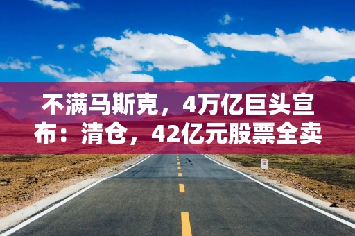 不满马斯克，4万亿巨头宣布：清仓，42亿元股票全卖了！特斯拉股价跳水