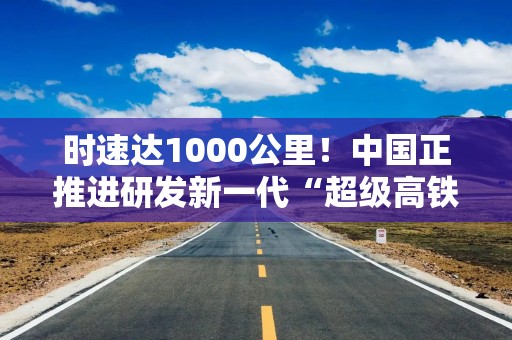 时速达1000公里！中国正推进研发新一代“超级高铁”