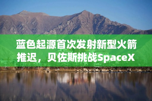 蓝色起源首次发射新型火箭推迟，贝佐斯挑战SpaceX之路遇阻