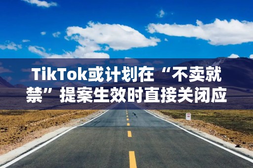 TikTok或计划在“不卖就禁”提案生效时直接关闭应用程序