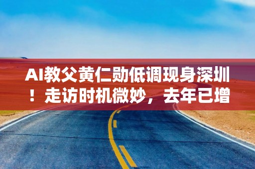 AI教父黄仁勋低调现身深圳！走访时机微妙，去年已增设数百名中国员工