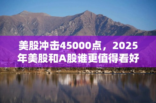 美股冲击45000点，2025年美股和A股谁更值得看好？