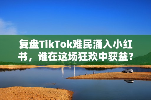 复盘TikTok难民涌入小红书，谁在这场狂欢中获益？