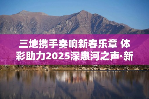 三地携手奏响新春乐章 体彩助力2025深惠河之声·新春音乐会举办