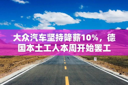 大众汽车坚持降薪10%，德国本土工人本周开始罢工