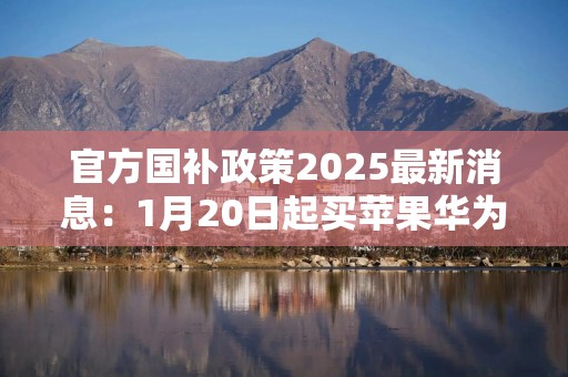 官方国补政策2025最新消息：1月20日起买苹果华为手机最高补500元