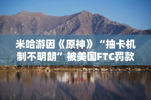 米哈游因《原神》“抽卡机制不明朗”被美国FTC罚款2000万美元