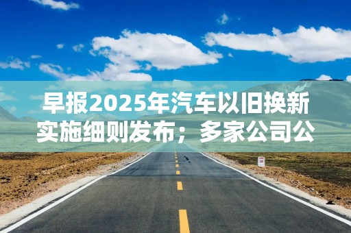 早报2025年汽车以旧换新实施细则发布；多家公司公告可能被实施退市风险警示