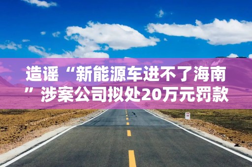 造谣“新能源车进不了海南”涉案公司拟处20万元罚款