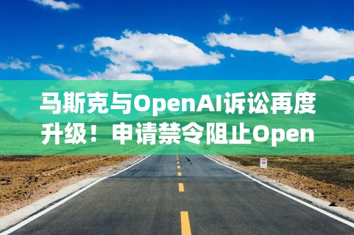 马斯克与OpenAI诉讼再度升级！申请禁令阻止OpenAI转向营利化