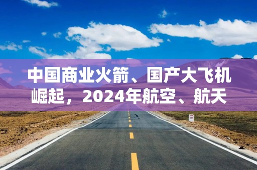 中国商业火箭、国产大飞机崛起，2024年航空、航天器及设备制造业投资增长39.5%