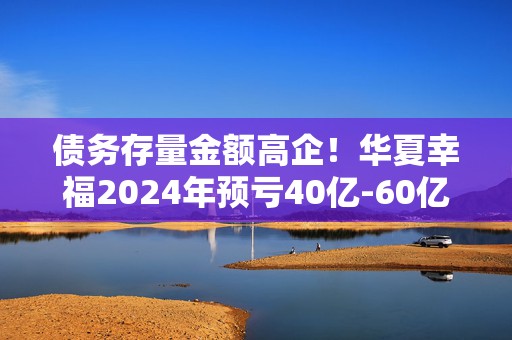 债务存量金额高企！华夏幸福2024年预亏40亿-60亿元