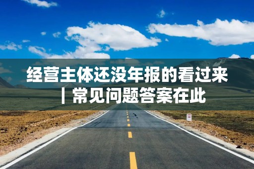 经营主体还没年报的看过来｜常见问题答案在此