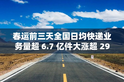 春运前三天全国日均快递业务量超 6.7 亿件大涨超 29%