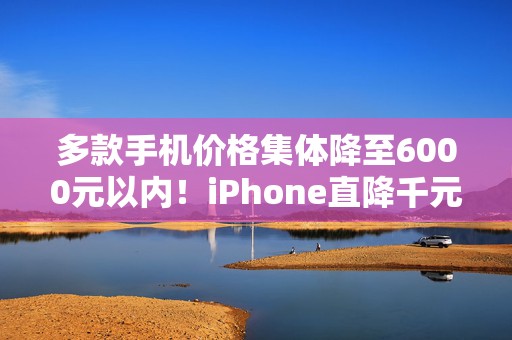 多款手机价格集体降至6000元以内！iPhone直降千元，你准备换新机了吗？