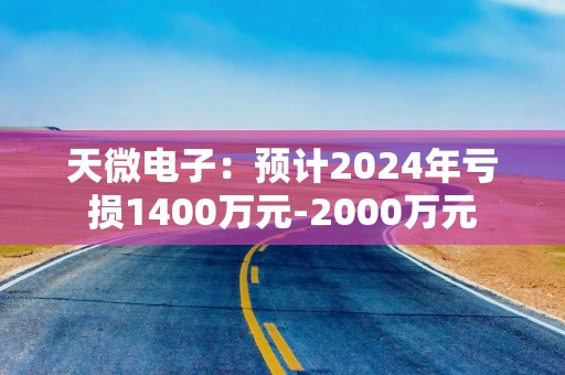 天微电子：预计2024年亏损1400万元-2000万元