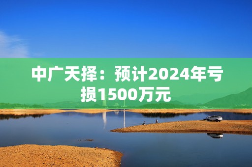 中广天择：预计2024年亏损1500万元