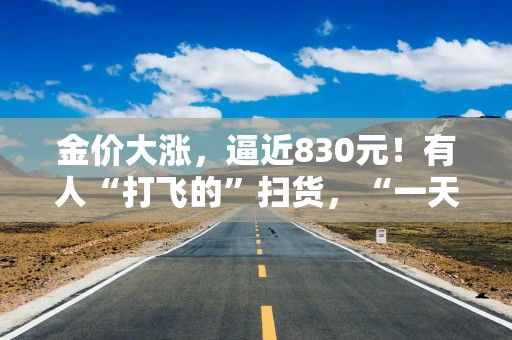 金价大涨，逼近830元！有人“打飞的”扫货，“一天销售两三公斤”！今年还会涨吗？