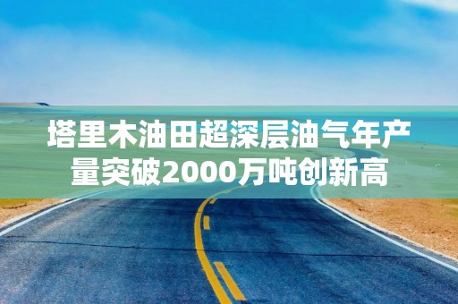 塔里木油田超深层油气年产量突破2000万吨创新高