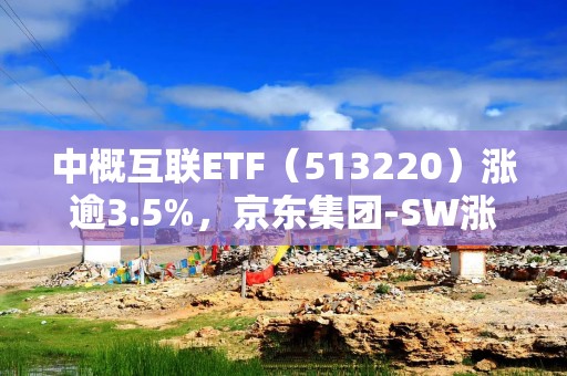 中概互联ETF（513220）涨逾3.5%，京东集团-SW涨超7%，机构：春节前后港股行情有望再次震荡向上